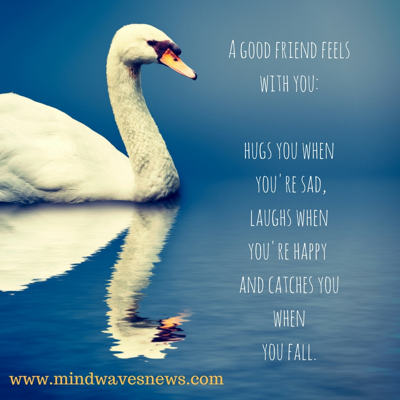 A good friend feels with you-hugs you when you're sad,laughs when you're happy and catches you whenyou fall,