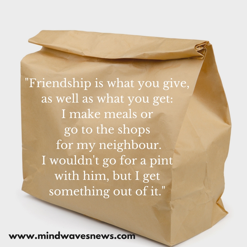 “Friendship doesn't have to be two-way-I make meals, go to the shops, do favours for my neighbour. I wouldn't go for a pint with him, but I get s